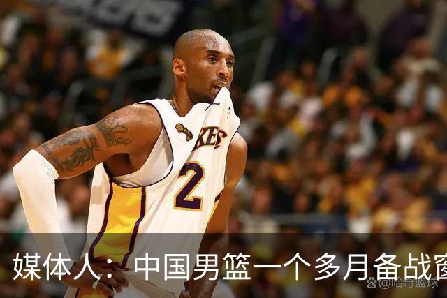 媒体人：中国男篮一个多月备战窗口期应确立核心并释放杨瀚森作用